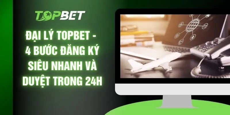 Đại Lý TOPBET - 4 Bước Đăng Ký Siêu Nhanh Và Duyệt Trong 24H